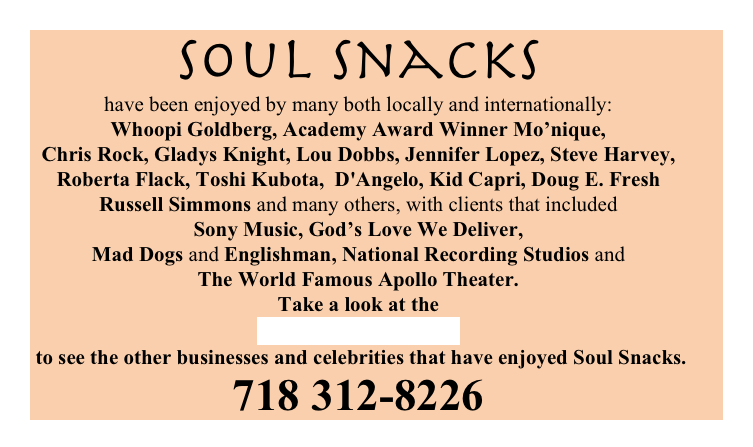 Soul Snacks 
have been enjoyed by many both locally and internationally: 
Whoopi Goldberg, Academy Award Winner Mo’nique, 
Chris Rock, Gladys Knight, Lou Dobbs, Jennifer Lopez, Steve Harvey, 
Roberta Flack, Toshi Kubota,  D'Angelo, Kid Capri, Doug E. Fresh
Russell Simmons and many others, with clients that included 
Sony Music, God’s Love We Deliver, 
Mad Dogs and Englishman, National Recording Studios and 
The World Famous Apollo Theater. 
Take a look at the 
Cookie Lovers List
 to see the other businesses and celebrities that have enjoyed Soul Snacks.
718 312-8226